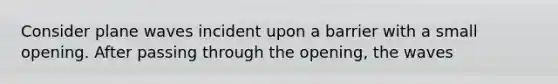 Consider plane waves incident upon a barrier with a small opening. After passing through the opening, the waves