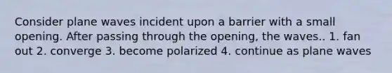 Consider plane waves incident upon a barrier with a small opening. After passing through the opening, the waves.. 1. fan out 2. converge 3. become polarized 4. continue as plane waves