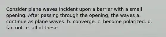 Consider plane waves incident upon a barrier with a small opening. After passing through the opening, the waves a. continue as plane waves. b. converge. c. become polarized. d. fan out. e. all of these