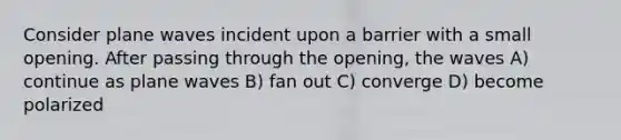 Consider plane waves incident upon a barrier with a small opening. After passing through the opening, the waves A) continue as plane waves B) fan out C) converge D) become polarized