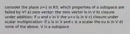 consider the plane z=1 in R3, which properties of a subspace are failed by V? a) zero vector: the zero vector is in V b) closure under addition: if u and v in V the u+v is in V c) closure under scalar multiplication: if u is in V and c is a scalar the cu is in V d) none of the above, V is a subspace