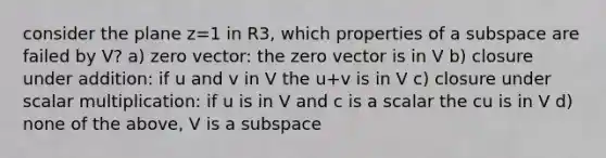 consider the plane z=1 in R3, which properties of a subspace are failed by V? a) zero vector: the zero vector is in V b) closure under addition: if u and v in V the u+v is in V c) closure under scalar multiplication: if u is in V and c is a scalar the cu is in V d) none of the above, V is a subspace