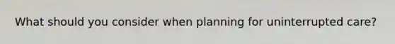 What should you consider when planning for uninterrupted care?