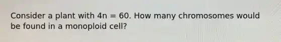 Consider a plant with 4n = 60. How many chromosomes would be found in a monoploid cell?