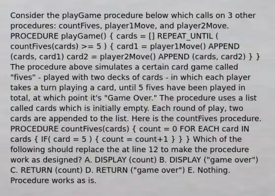 Consider the playGame procedure below which calls on 3 other procedures: countFives, player1Move, and player2Move. PROCEDURE playGame() ( cards = [] REPEAT_UNTIL ( countFives(cards) >= 5 ) { card1 = player1Move() APPEND (cards, card1) card2 = player2Move() APPEND (cards, card2) ) } The procedure above simulates a certain card game called "fives" - played with two decks of cards - in which each player takes a turn playing a card, until 5 fives have been played in total, at which point it's "Game Over." The procedure uses a list called cards which is initially empty. Each round of play, two cards are appended to the list. Here is the countFives procedure. PROCEDURE countFives(cards) ( count = 0 FOR EACH card IN cards { IF( card = 5 ) { count = count+1 ) } } Which of the following should replace the at line 12 to make the procedure work as designed? A. DISPLAY (count) B. DISPLAY ("game over") C. RETURN (count) D. RETURN ("game over") E. Nothing. Procedure works as is.