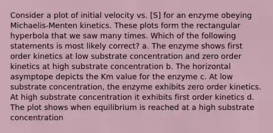 Consider a plot of initial velocity vs. [S] for an enzyme obeying Michaelis-Menten kinetics. These plots form the rectangular hyperbola that we saw many times. Which of the following statements is most likely correct? a. The enzyme shows first order kinetics at low substrate concentration and zero order kinetics at high substrate concentration b. The horizontal asymptope depicts the Km value for the enzyme c. At low substrate concentration, the enzyme exhibits zero order kinetics. At high substrate concentration it exhibits first order kinetics d. The plot shows when equilibrium is reached at a high substrate concentration