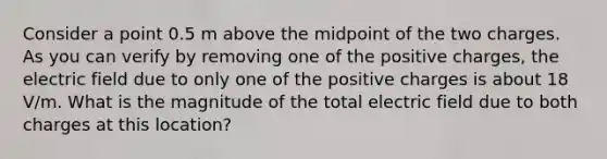 Consider a point 0.5 m above the midpoint of the two charges. As you can verify by removing one of the positive charges, the electric field due to only one of the positive charges is about 18 V/m. What is the magnitude of the total electric field due to both charges at this location?