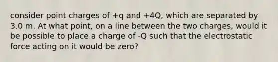 consider point charges of +q and +4Q, which are separated by 3.0 m. At what point, on a line between the two charges, would it be possible to place a charge of -Q such that the electrostatic force acting on it would be zero?