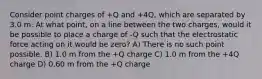 Consider point charges of +Q and +4Q, which are separated by 3.0 m. At what point, on a line between the two charges, would it be possible to place a charge of -Q such that the electrostatic force acting on it would be zero? A) There is no such point possible. B) 1.0 m from the +Q charge C) 1.0 m from the +4Q charge D) 0.60 m from the +Q charge