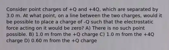 Consider point charges of +Q and +4Q, which are separated by 3.0 m. At what point, on a line between the two charges, would it be possible to place a charge of -Q such that the electrostatic force acting on it would be zero? A) There is no such point possible. B) 1.0 m from the +Q charge C) 1.0 m from the +4Q charge D) 0.60 m from the +Q charge