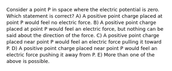 Consider a point P in space where the electric potential is zero. Which statement is correct? A) A positive point charge placed at point P would feel no electric force. B) A positive point charge placed at point P would feel an electric force, but nothing can be said about the direction of the force. C) A positive point charge placed near point P would feel an electric force pulling it toward P. D) A positive point charge placed near point P would feel an electric force pushing it away from P. E) More than one of the above is possible.