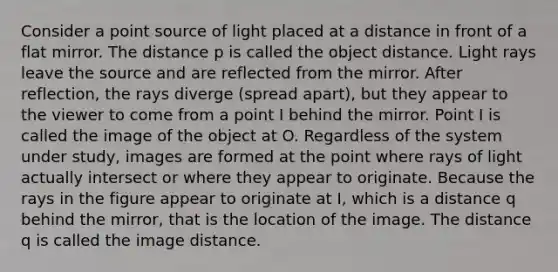 Consider a point source of light placed at a distance in front of a flat mirror. The distance p is called the object distance. Light rays leave the source and are reflected from the mirror. After reflection, the rays diverge (spread apart), but they appear to the viewer to come from a point I behind the mirror. Point I is called the image of the object at O. Regardless of the system under study, images are formed at the point where rays of light actually intersect or where they appear to originate. Because the rays in the figure appear to originate at I, which is a distance q behind the mirror, that is the location of the image. The distance q is called the image distance.