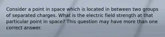 Consider a point in space which is located in between two groups of separated charges. What is the electric field strength at that particular point in space? This question may have more than one correct answer.