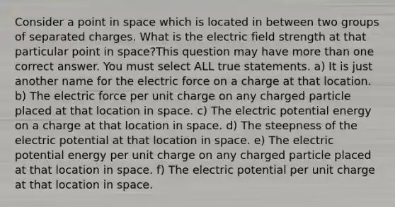 Consider a point in space which is located in between two groups of separated charges. What is the electric field strength at that particular point in space?This question may have more than one correct answer. You must select ALL true statements. a) It is just another name for the electric force on a charge at that location. b) The electric force per unit charge on any charged particle placed at that location in space. c) The electric potential energy on a charge at that location in space. d) The steepness of the electric potential at that location in space. e) The electric potential energy per unit charge on any charged particle placed at that location in space. f) The electric potential per unit charge at that location in space.