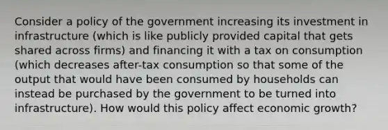 Consider a policy of the government increasing its investment in infrastructure (which is like publicly provided capital that gets shared across firms) and financing it with a tax on consumption (which decreases after-tax consumption so that some of the output that would have been consumed by households can instead be purchased by the government to be turned into infrastructure). How would this policy affect economic growth?