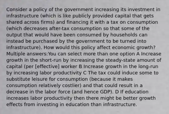 Consider a policy of the government increasing its investment in infrastructure (which is like publicly provided capital that gets shared across firms) and financing it with a tax on consumption (which decreases after-tax consumption so that some of the output that would have been consumed by households can instead be purchased by the government to be turned into infrastructure). How would this policy affect economic growth? Multiple answers:You can select more than one option A Increase growth in the short-run by increasing the steady-state amount of capital (per ​[effective] worker B Increase growth in the long-run by increasing labor productivity C The tax could induce some to substitute leisure for consumption (because it makes consumption relatively costlier) and that could result in a decrease in the labor force (and hence GDP). D If education increases labor productivity then there might be better growth effects from investing in education than infrastructure.