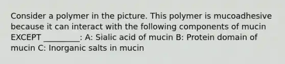 Consider a polymer in the picture. This polymer is mucoadhesive because it can interact with the following components of mucin EXCEPT _________: A: Sialic acid of mucin B: Protein domain of mucin C: Inorganic salts in mucin