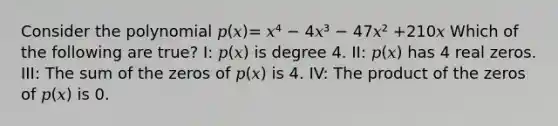 Consider the polynomial 𝑝(𝑥)= 𝑥⁴ − 4𝑥³ − 47𝑥² +210𝑥 Which of the following are true? I: 𝑝(𝑥) is degree 4. II: 𝑝(𝑥) has 4 real zeros. III: The sum of the zeros of 𝑝(𝑥) is 4. IV: The product of the zeros of 𝑝(𝑥) is 0.