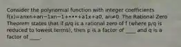 Consider the polynomial function with integer coefficients f(x)=anxn+an−1xn−1+•••+a1x+a0​, an≠0. The Rational Zero Theorem states that if p/q is a rational zero of f​ (where p/q is reduced to lowest​ terms), then p is a factor of ____ and q is a factor of ____.