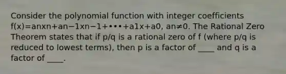 Consider the polynomial function with integer coefficients f(x)=anxn+an−1xn−1+•••+a1x+a0​, an≠0. The Rational Zero Theorem states that if p/q is a rational zero of f​ (where p/q is reduced to lowest​ terms), then p is a factor of ____ and q is a factor of ____.