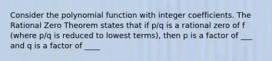 Consider the polynomial function with integer coefficients. The Rational Zero Theorem states that if p/q is a rational zero of f (where p/q is reduced to lowest terms), then p is a factor of ___ and q is a factor of ____