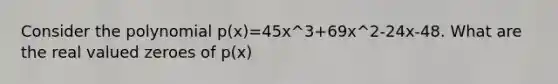 Consider the polynomial p(x)=45x^3+69x^2-24x-48. What are the real valued zeroes of p(x)