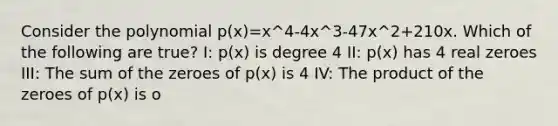 Consider the polynomial p(x)=x^4-4x^3-47x^2+210x. Which of the following are true? I: p(x) is degree 4 II: p(x) has 4 real zeroes III: The sum of the zeroes of p(x) is 4 IV: The product of the zeroes of p(x) is o