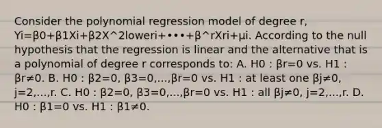 Consider the polynomial regression model of degree r​, Yi=β0+β1Xi+β2X^2loweri+•••+β^rXri+μi. According to the null hypothesis that the regression is linear and the alternative that is a polynomial of degree r corresponds​ to: A. H0 : βr=0 vs. H1 : βr≠0. B. H0 : β2=0, β3=0,...,βr=0 vs. H1 : at least one βj≠0, j=2,...,r. C. H0 : β2=0, β3=0,...,βr=0 vs. H1 : all βj≠0, j=2,...,r. D. H0 : β1=0 vs. H1 : β1≠0.