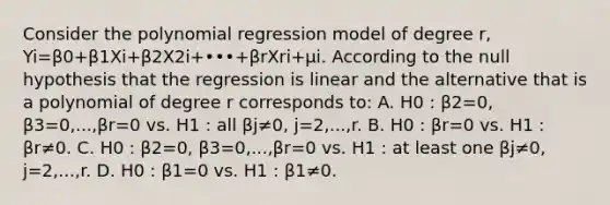 Consider the polynomial regression model of degree r​, Yi=β0+β1Xi+β2X2i+•••+βrXri+μi. According to the null hypothesis that the regression is linear and the alternative that is a polynomial of degree r corresponds​ to: A. H0 : β2=0, β3=0,...,βr=0 vs. H1 : all βj≠0, j=2,...,r. B. H0 : βr=0 vs. H1 : βr≠0. C. H0 : β2=0, β3=0,...,βr=0 vs. H1 : at least one βj≠0, j=2,...,r. D. H0 : β1=0 vs. H1 : β1≠0.