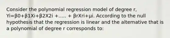 Consider the polynomial regression model of degree r​, Yi=β0+β1Xi+β2X2i +..... + βrXri+μi. According to the null hypothesis that the regression is linear and the alternative that is a polynomial of degree r corresponds​ to: