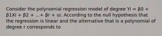 Consider the polynomial regression model of degree Yi = β0 + β1Xi + β2 + ...+ βr + ui. According to the null hypothesis that the regression is linear and the alternative that is a polynomial of degree r corresponds to