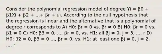 Consider the polynomial regression model of degree Yi = β0 + β1Xi + β2 + ...+ βr + ui. According to the null hypothesis that the regression is linear and the alternative that is a polynomial of degree r corresponds to A) H0: βr = 0 vs. βr ≠ 0 B) H0: βr = 0 vs. β1 ≠ 0 C) H0: β3 = 0, ..., βr = 0, vs. H1: all βj ≠ 0, j = 3, ..., r D) H0: β2 = 0, β3 = 0 ..., βr = 0, vs. H1: at least one βj ≠ 0, j = 2, ..., r