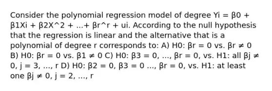 Consider the polynomial regression model of degree Yi = β0 + β1Xi + β2X^2 + ...+ βr^r + ui. According to the null hypothesis that the regression is linear and the alternative that is a polynomial of degree r corresponds to: A) H0: βr = 0 vs. βr ≠ 0 B) H0: βr = 0 vs. β1 ≠ 0 C) H0: β3 = 0, ..., βr = 0, vs. H1: all βj ≠ 0, j = 3, ..., r D) H0: β2 = 0, β3 = 0 ..., βr = 0, vs. H1: at least one βj ≠ 0, j = 2, ..., r