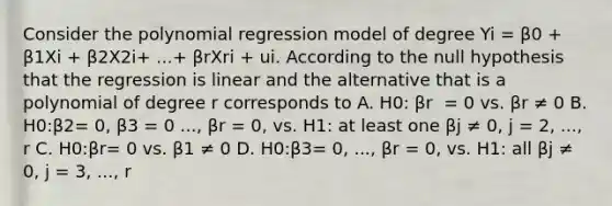 Consider the polynomial regression model of degree Yi​ = β0​ + β1Xi ​+ β2X2i​+ ​...+ βrXri ​+ ui. According to the null hypothesis that the regression is linear and the alternative that is a polynomial of degree r corresponds to A. H0​: βr ​ = 0 vs. βr ≠ 0 B. H0​:β2= 0, β3​ = 0​ ..., βr​ = 0, vs. H1​: at least one βj ≠ ​0, j​ = 2,​ ..., r C. H0​:βr= 0 vs. β1 ≠ 0 D. H0​:β3= 0,​ ..., βr​ = 0, vs. H1​: all βj ≠ ​0, j​ = 3,​ ..., r