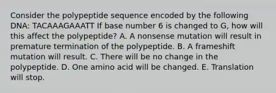 Consider the polypeptide sequence encoded by the following DNA: TACAAAGAAATT If base number 6 is changed to G, how will this affect the polypeptide? A. A nonsense mutation will result in premature termination of the polypeptide. B. A frameshift mutation will result. C. There will be no change in the polypeptide. D. One amino acid will be changed. E. Translation will stop.