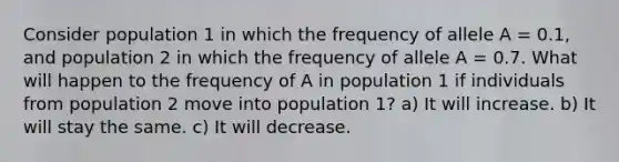 Consider population 1 in which the frequency of allele A = 0.1, and population 2 in which the frequency of allele A = 0.7. What will happen to the frequency of A in population 1 if individuals from population 2 move into population 1? a) It will increase. b) It will stay the same. c) It will decrease.