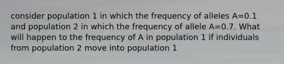 consider population 1 in which the frequency of alleles A=0.1 and population 2 in which the frequency of allele A=0.7. What will happen to the frequency of A in population 1 if individuals from population 2 move into population 1