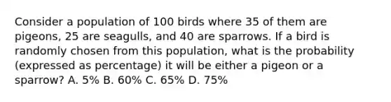 Consider a population of 100 birds where 35 of them are pigeons, 25 are seagulls, and 40 are sparrows. If a bird is randomly chosen from this population, what is the probability (expressed as percentage) it will be either a pigeon or a sparrow? A. 5% B. 60% C. 65% D. 75%