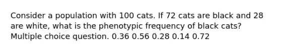 Consider a population with 100 cats. If 72 cats are black and 28 are white, what is the phenotypic frequency of black cats? Multiple choice question. 0.36 0.56 0.28 0.14 0.72