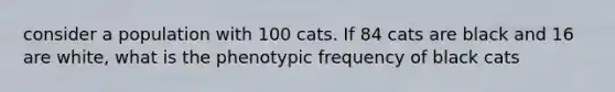 consider a population with 100 cats. If 84 cats are black and 16 are white, what is the phenotypic frequency of black cats