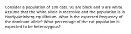 Consider a population of 100 cats. 91 are black and 9 are white. Assume that the white allele is recessive and the population is in Hardy-Weinberg equilibrium. What is the expected frequency of the dominant allele? What percentage of the cat population is expected to be heterozygous?