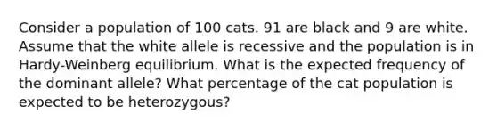 Consider a population of 100 cats. 91 are black and 9 are white. Assume that the white allele is recessive and the population is in Hardy-Weinberg equilibrium. What is the expected frequency of the dominant allele? What percentage of the cat population is expected to be heterozygous?