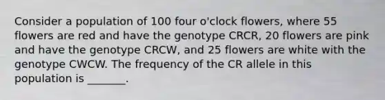 Consider a population of 100 four o'clock flowers, where 55 flowers are red and have the genotype CRCR, 20 flowers are pink and have the genotype CRCW, and 25 flowers are white with the genotype CWCW. The frequency of the CR allele in this population is _______.