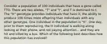 Consider a population of 100 individuals that have a gene called TTO. There are two alleles, "T" and "t", and T is dominant to t. The "tt" genotype provides individuals that have it, the ability to produce 100 times more offspring than individuals with any other genotype. One individual in the population is "tt". One day, prior to them reproducing, the tt individual is walking along looking at their phone, and not paying attention... and they are hit and killed by a bus. Which of the following best describes how this population has evolved?