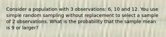 Consider a population with 3 observations: 6, 10 and 12. You use simple random sampling without replacement to select a sample of 2 observations. What is the probability that the sample mean is 9 or larger?