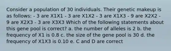 Consider a population of 30 individuals. Their genetic makeup is as follows: - 3 are X1X1 - 3 are X1X2 - 3 are X1X3 - 9 are X2X2 - 9 are X2X3 - 3 are X3X3 Which of the following statements about this gene pool is correct? a. the number of alleles is 2 b. the frequency of X1 is 0.8 c. the size of the gene pool is 30 d. the frequency of X1X3 is 0.10 e. C and D are correct