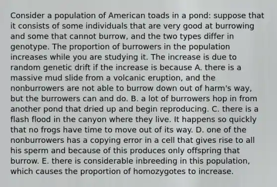 Consider a population of American toads in a pond: suppose that it consists of some individuals that are very good at burrowing and some that cannot burrow, and the two types differ in genotype. The proportion of burrowers in the population increases while you are studying it. The increase is due to random genetic drift if the increase is because A. there is a massive mud slide from a volcanic eruption, and the nonburrowers are not able to burrow down out of harm's way, but the burrowers can and do. B. a lot of burrowers hop in from another pond that dried up and begin reproducing. C. there is a flash flood in the canyon where they live. It happens so quickly that no frogs have time to move out of its way. D. one of the nonburrowers has a copying error in a cell that gives rise to all his sperm and because of this produces only offspring that burrow. E. there is considerable inbreeding in this population, which causes the proportion of homozygotes to increase.