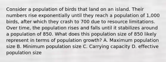 Consider a population of birds that land on an island. Their numbers rise exponentially until they reach a population of 1,000 birds, after which they crash to 700 due to resource limitations. Over time, the population rises and falls until it stabilizes around a population of 850. What does this population size of 850 likely represent in terms of population growth? A. Maximum population size B. Minimum population size C. Carrying capacity D. effective population size