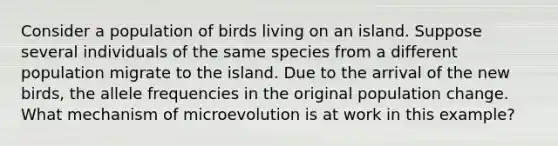 Consider a population of birds living on an island. Suppose several individuals of the same species from a different population migrate to the island. Due to the arrival of the new birds, the allele frequencies in the original population change. What mechanism of microevolution is at work in this example?