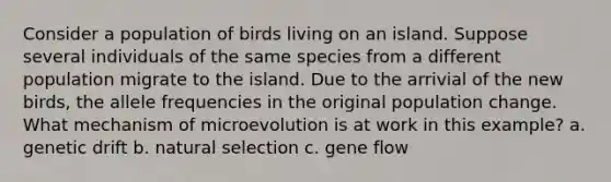 Consider a population of birds living on an island. Suppose several individuals of the same species from a different population migrate to the island. Due to the arrivial of the new birds, the allele frequencies in the original population change. What mechanism of microevolution is at work in this example? a. genetic drift b. natural selection c. gene flow